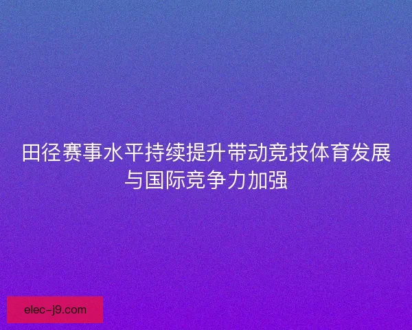 田径赛事水平持续提升带动竞技体育发展与国际竞争力加强
