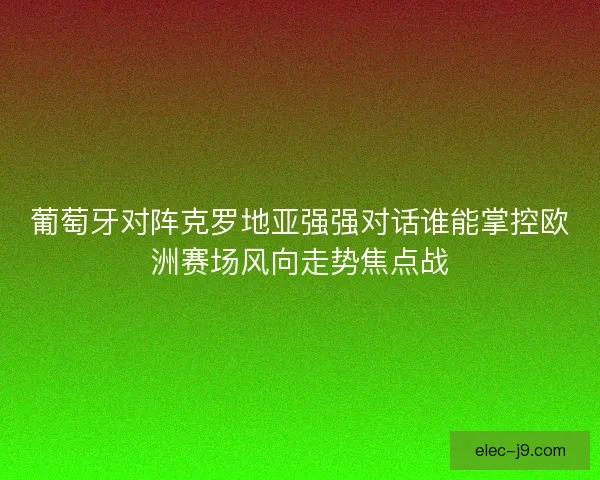 葡萄牙对阵克罗地亚强强对话谁能掌控欧洲赛场风向走势焦点战