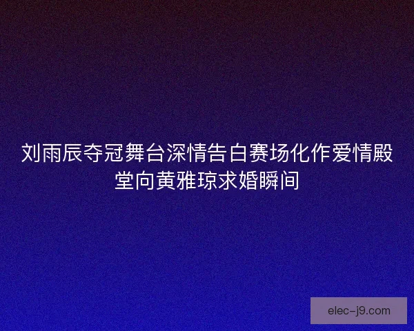 刘雨辰夺冠舞台深情告白赛场化作爱情殿堂向黄雅琼求婚瞬间