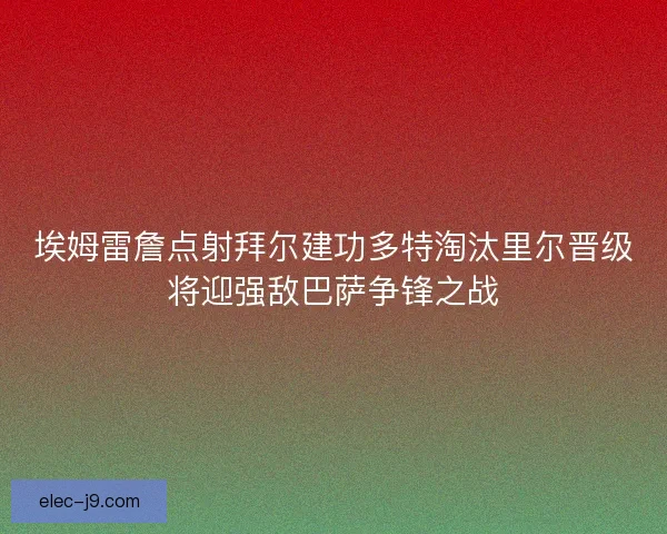 埃姆雷詹点射拜尔建功多特淘汰里尔晋级将迎强敌巴萨争锋之战